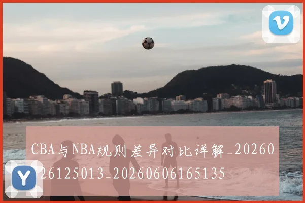 CBA与NBA规则差异对比详解_20260526125013_20260606165135