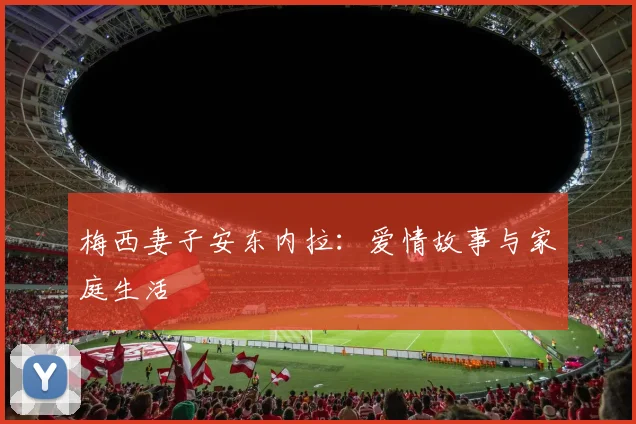梅西妻子安东内拉：爱情故事与家庭生活