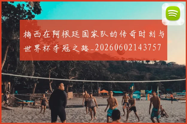 梅西在阿根廷国家队的传奇时刻与世界杯夺冠之路_20260602143757