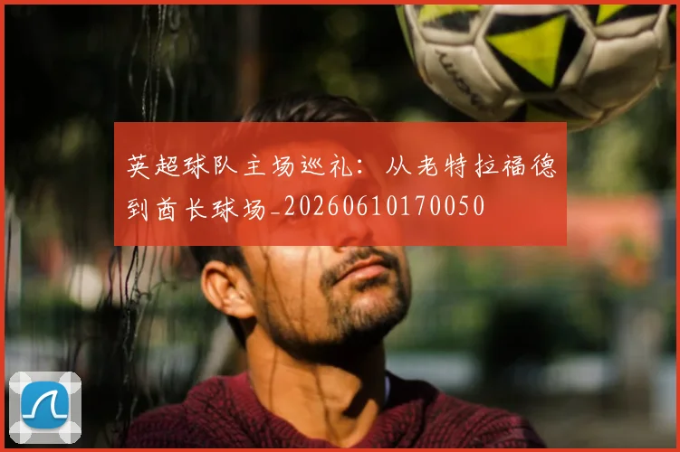 英超球队主场巡礼:从老特拉福德到酋长球场_20260610170050