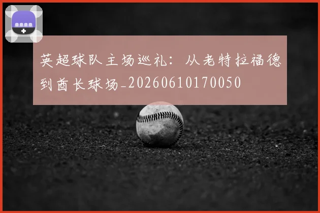 英超球队主场巡礼：从老特拉福德到酋长球场_20260610170050